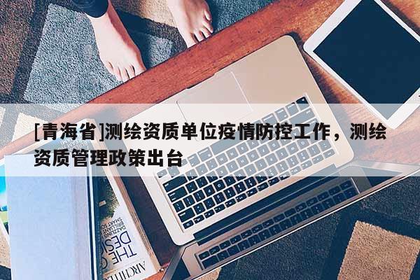 [青海省]测绘资质单位疫情防控工作，测绘资质管理政策出台