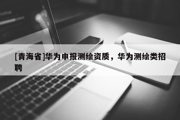 [青海省]华为申报测绘资质，华为测绘类招聘