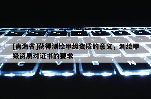 [青海省]获得测绘甲级资质的意义，测绘甲级资质对证书的要求