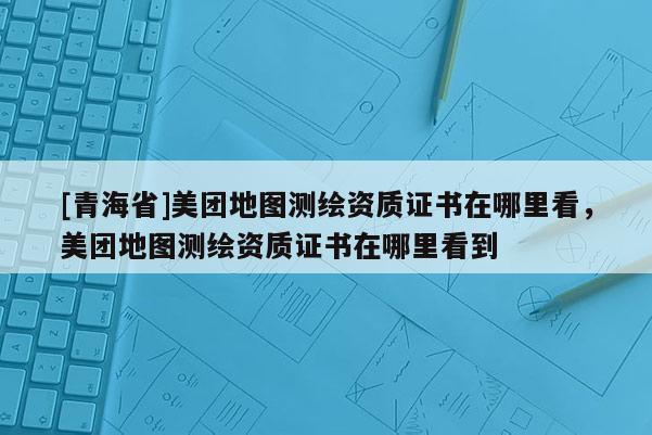 [青海省]美团地图测绘资质证书在哪里看，美团地图测绘资质证书在哪里看到