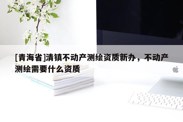[青海省]清镇不动产测绘资质新办，不动产测绘需要什么资质