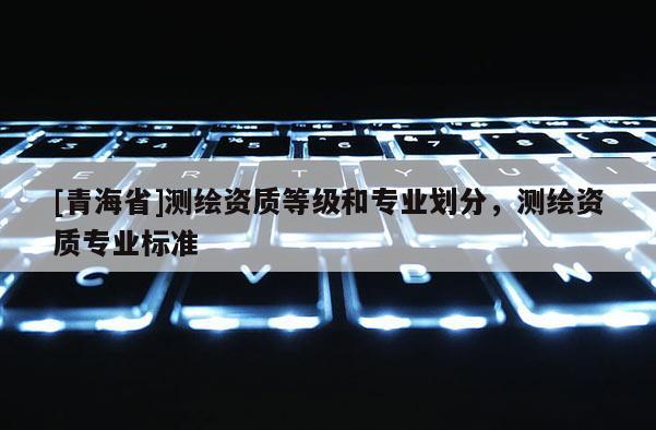 [青海省]测绘资质等级和专业划分，测绘资质专业标准