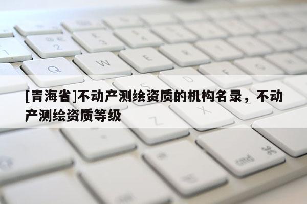 [青海省]不动产测绘资质的机构名录，不动产测绘资质等级