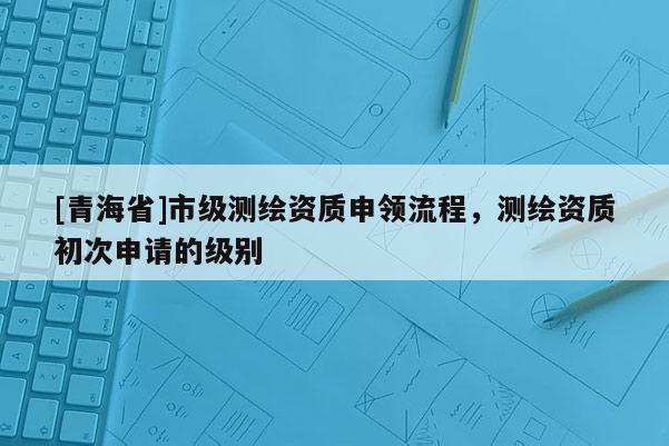 [青海省]市级测绘资质申领流程，测绘资质初次申请的级别