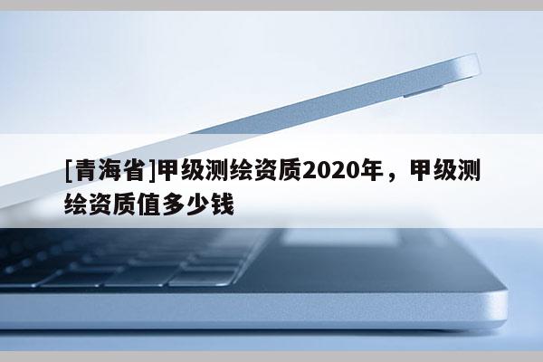 [青海省]甲级测绘资质2020年，甲级测绘资质值多少钱