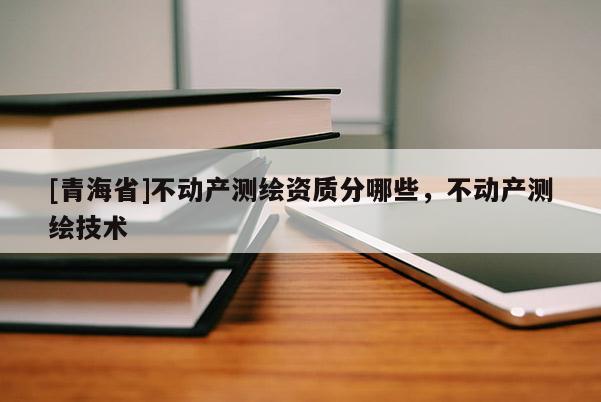 [青海省]不动产测绘资质分哪些，不动产测绘技术