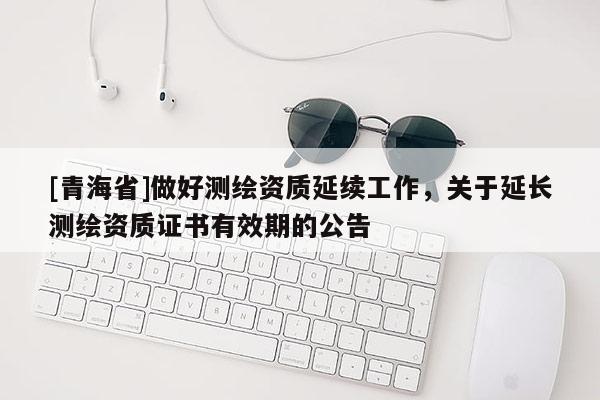 [青海省]做好测绘资质延续工作，关于延长测绘资质证书有效期的公告
