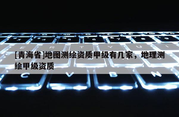 [青海省]地图测绘资质甲级有几家，地理测绘甲级资质