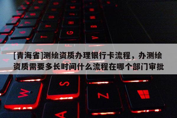 [青海省]测绘资质办理银行卡流程，办测绘资质需要多长时间什么流程在哪个部门审批
