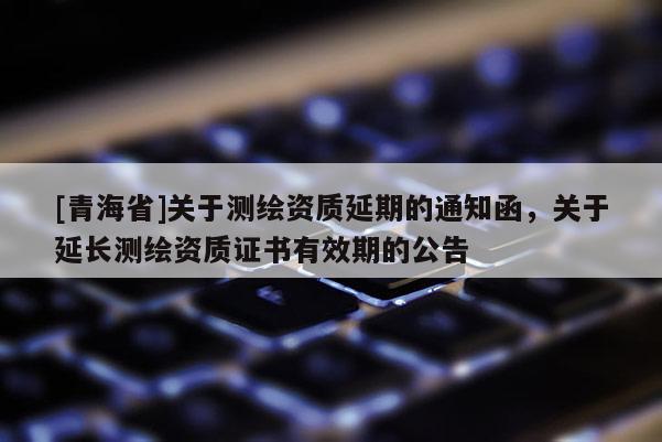 [青海省]关于测绘资质延期的通知函，关于延长测绘资质证书有效期的公告