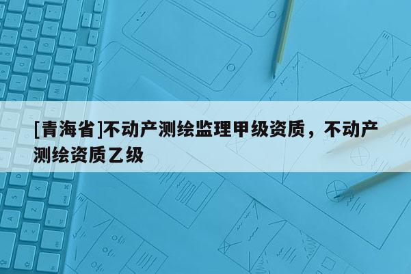 [青海省]不动产测绘监理甲级资质，不动产测绘资质乙级