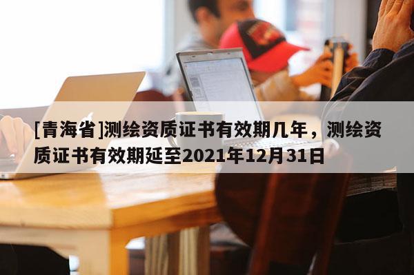 [青海省]测绘资质证书有效期几年，测绘资质证书有效期延至2021年12月31日