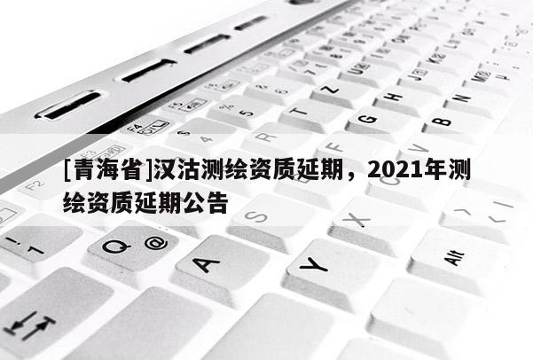 [青海省]汉沽测绘资质延期，2021年测绘资质延期公告
