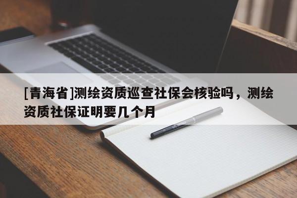 [青海省]测绘资质巡查社保会核验吗，测绘资质社保证明要几个月