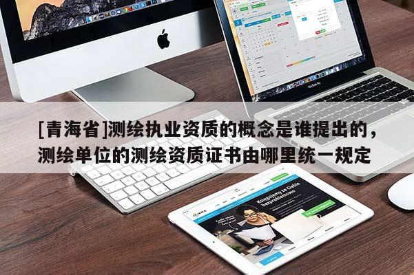 [青海省]测绘执业资质的概念是谁提出的，测绘单位的测绘资质证书由哪里统一规定