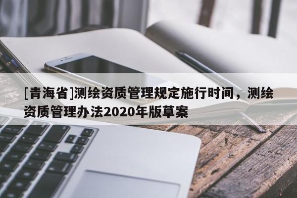 [青海省]测绘资质管理规定施行时间，测绘资质管理办法2020年版草案