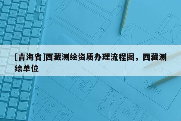 [青海省]西藏测绘资质办理流程图，西藏测绘单位
