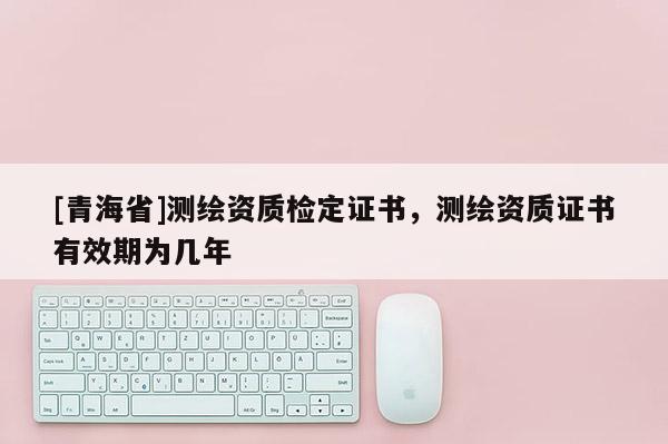 [青海省]测绘资质检定证书，测绘资质证书有效期为几年