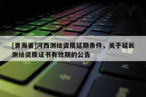 [青海省]河西测绘资质延期条件，关于延长测绘资质证书有效期的公告