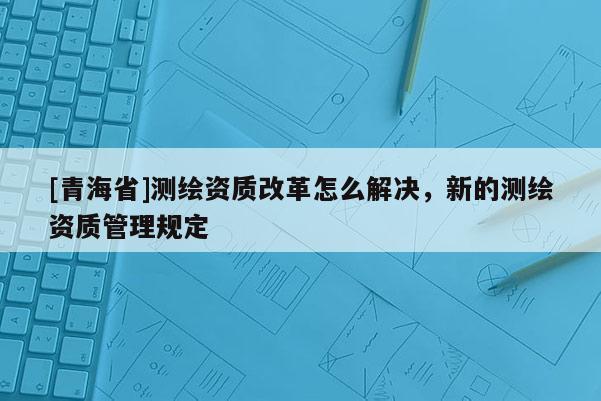 [青海省]测绘资质改革怎么解决，新的测绘资质管理规定