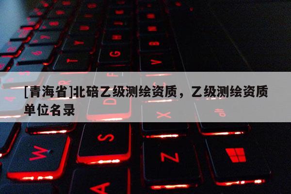 [青海省]北碚乙级测绘资质，乙级测绘资质单位名录