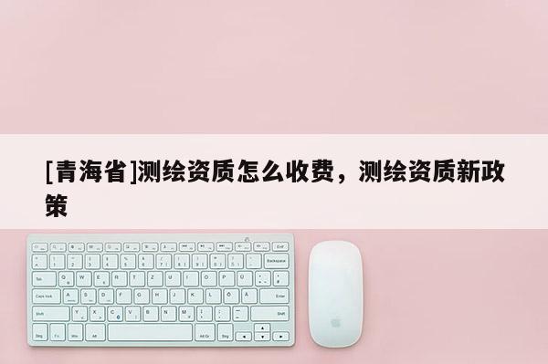 [青海省]测绘资质怎么收费，测绘资质新政策