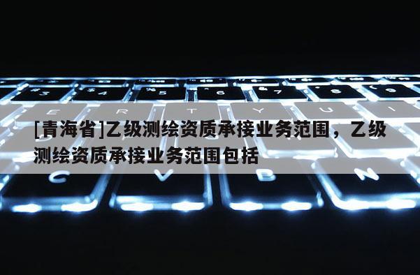 [青海省]乙级测绘资质承接业务范围，乙级测绘资质承接业务范围包括