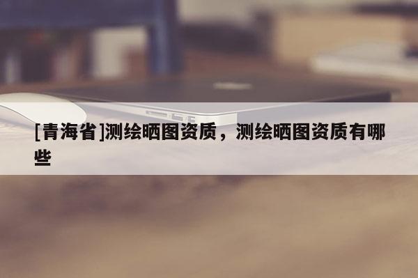 [青海省]测绘晒图资质，测绘晒图资质有哪些