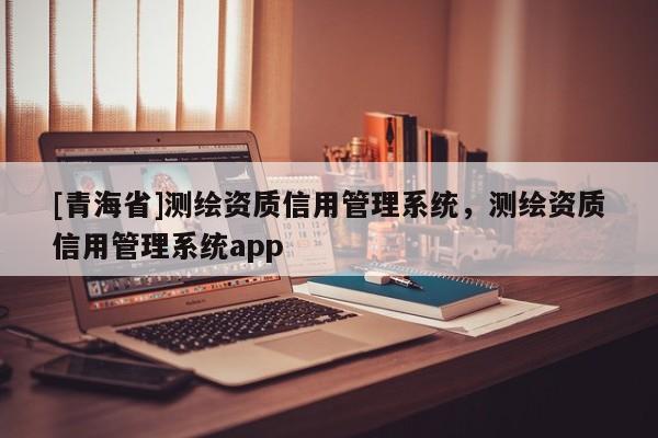 [青海省]测绘资质信用管理系统，测绘资质信用管理系统app