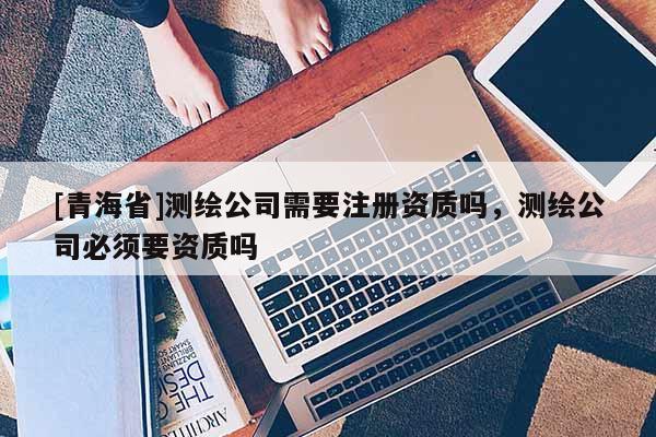 [青海省]测绘公司需要注册资质吗，测绘公司必须要资质吗