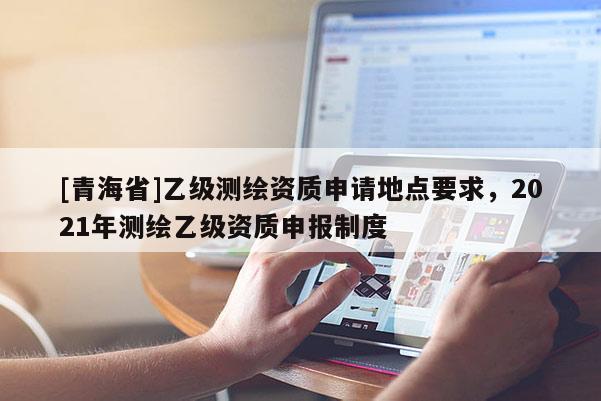 [青海省]乙级测绘资质申请地点要求，2021年测绘乙级资质申报制度