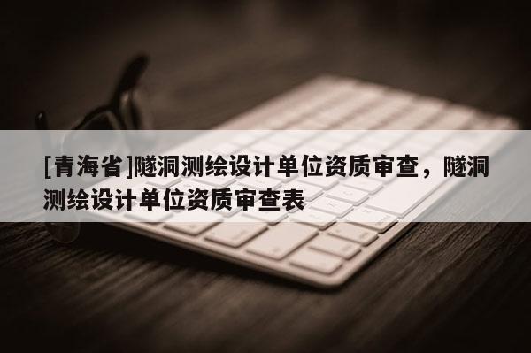 [青海省]隧洞测绘设计单位资质审查，隧洞测绘设计单位资质审查表