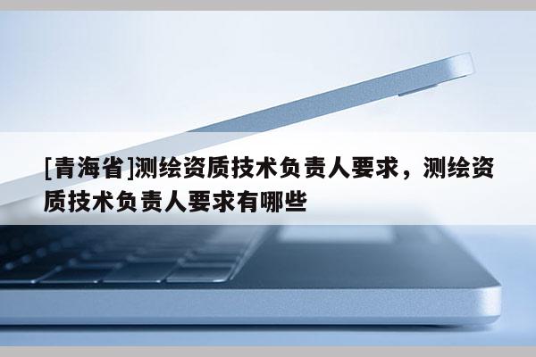[青海省]测绘资质技术负责人要求，测绘资质技术负责人要求有哪些