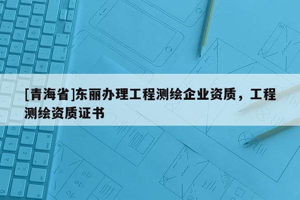 [青海省]东丽办理工程测绘企业资质，工程测绘资质证书