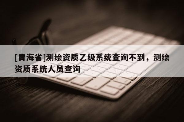 [青海省]测绘资质乙级系统查询不到，测绘资质系统人员查询