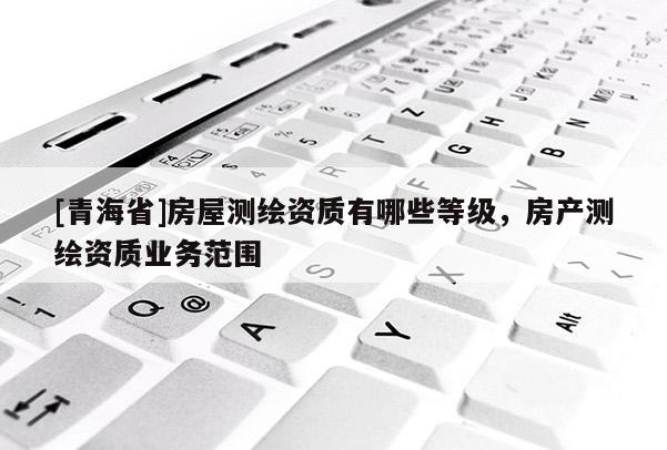 [青海省]房屋测绘资质有哪些等级，房产测绘资质业务范围