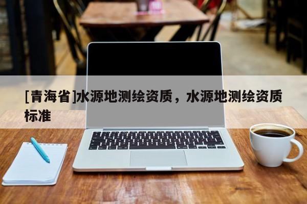 [青海省]水源地测绘资质，水源地测绘资质标准