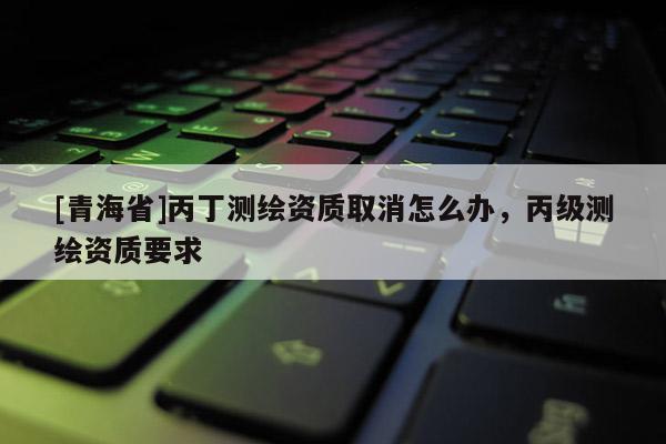 [青海省]丙丁测绘资质取消怎么办，丙级测绘资质要求