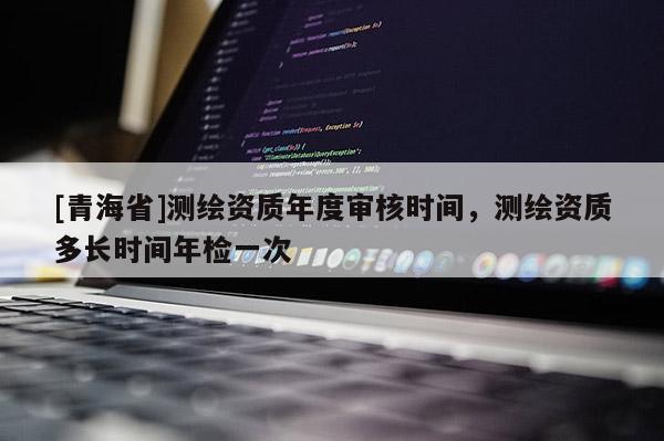 [青海省]测绘资质年度审核时间，测绘资质多长时间年检一次