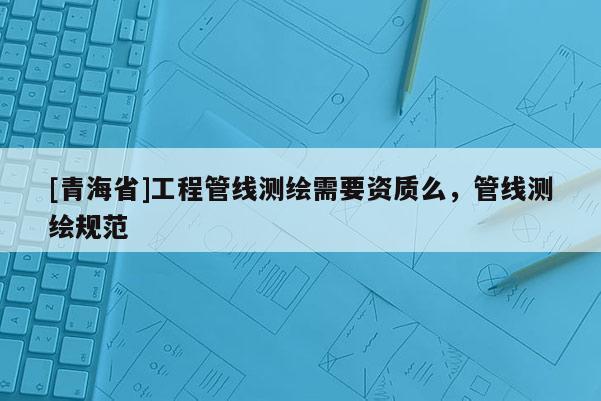 [青海省]工程管线测绘需要资质么，管线测绘规范