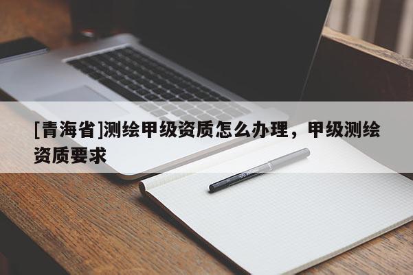 [青海省]测绘甲级资质怎么办理，甲级测绘资质要求