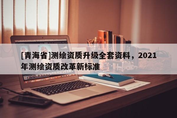 [青海省]测绘资质升级全套资料，2021年测绘资质改革新标准