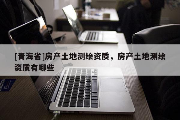 [青海省]房产土地测绘资质，房产土地测绘资质有哪些