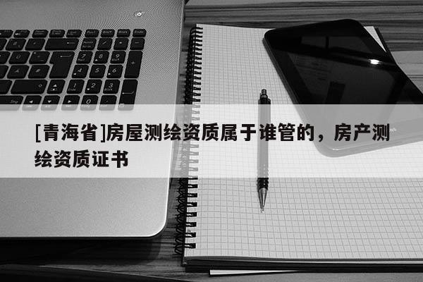 [青海省]房屋测绘资质属于谁管的，房产测绘资质证书