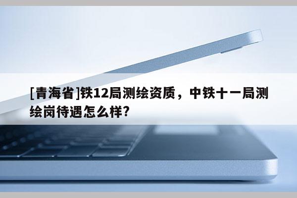 [青海省]铁12局测绘资质，中铁十一局测绘岗待遇怎么样?