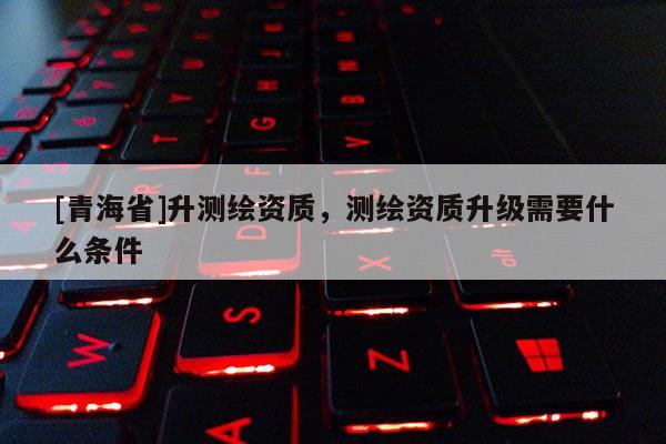 [青海省]升测绘资质，测绘资质升级需要什么条件