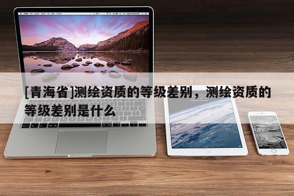 [青海省]测绘资质的等级差别，测绘资质的等级差别是什么