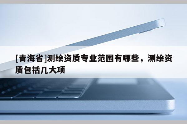 [青海省]测绘资质专业范围有哪些，测绘资质包括几大项