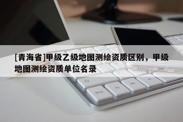 [青海省]甲级乙级地图测绘资质区别，甲级地图测绘资质单位名录