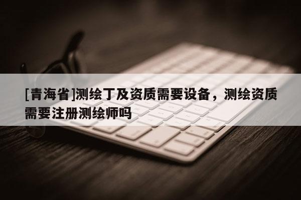 [青海省]测绘丁及资质需要设备，测绘资质需要注册测绘师吗